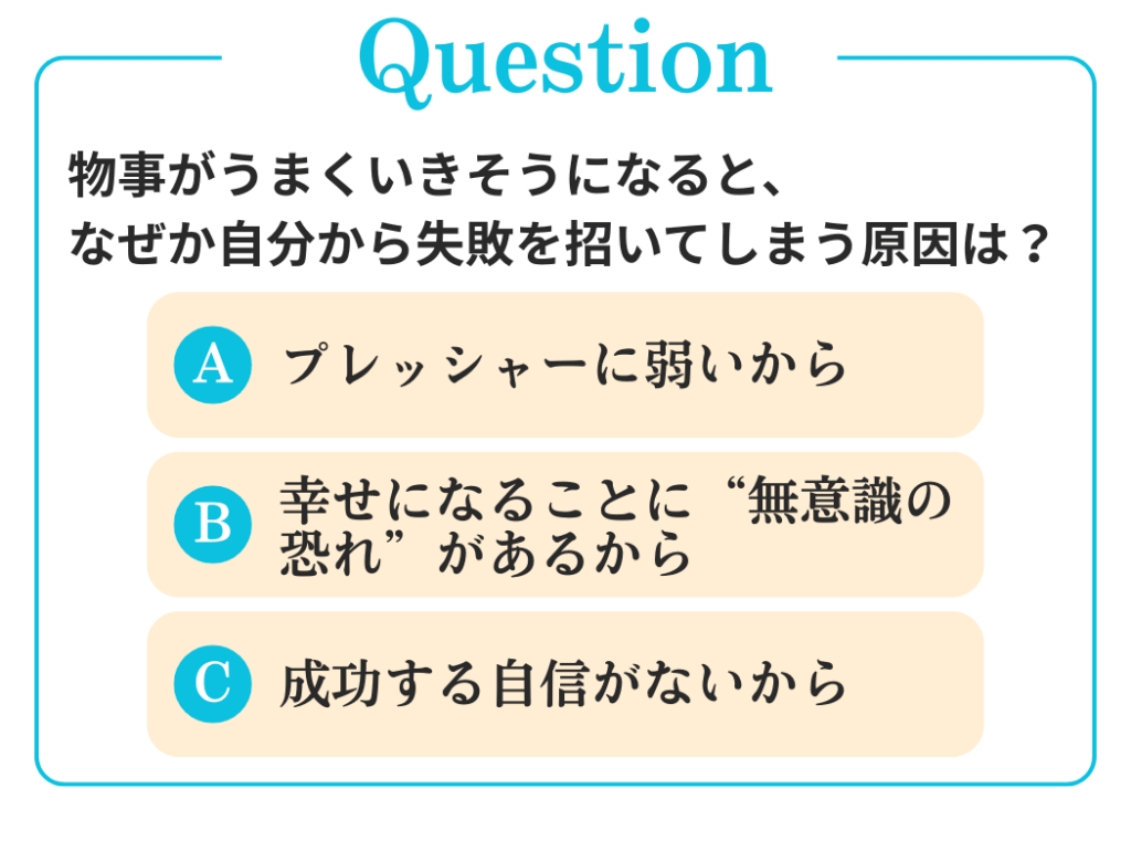Q. 物事がうまくいきそうになると、なぜか自分から失敗を招いてしまう原因は？

A. プレッシャーに弱いから
B. 幸せになることに“無意識の恐れ”があるから
C. 成功する自信がないから