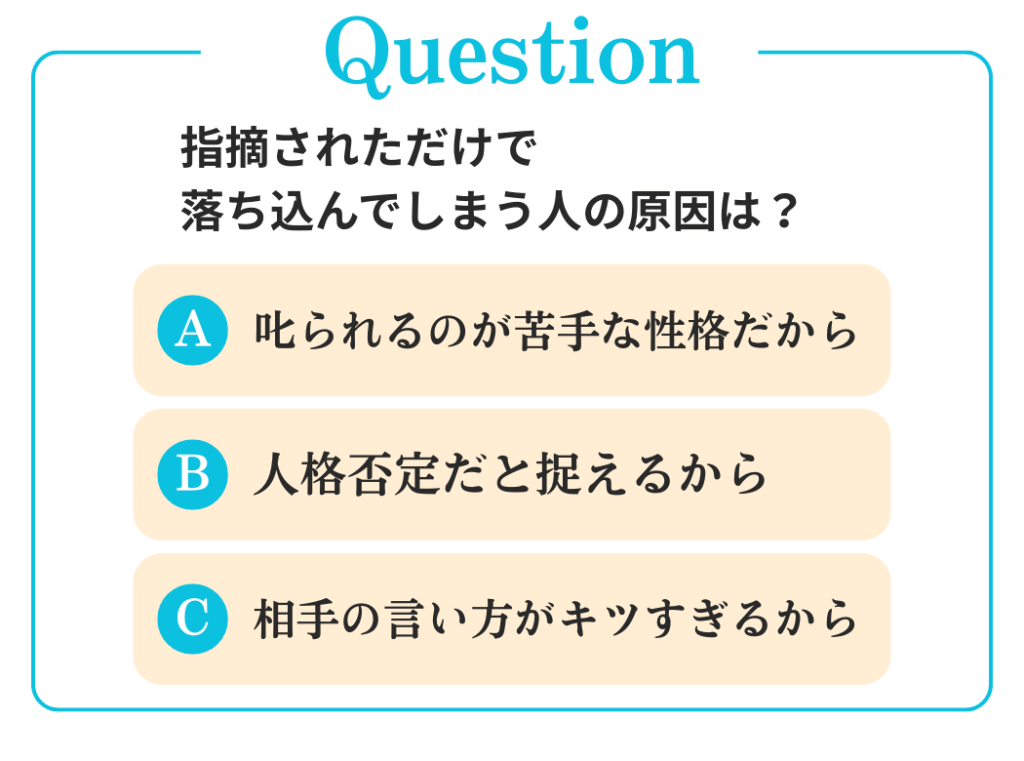 Q.指摘されただけで落ち込んでしまう人の原因は？

A. 叱られるのが苦手な性格だから
B. 人格否定だと捉えるから
C. 相手の言い方がキツすぎるから